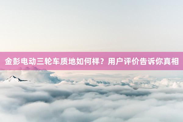 金彭电动三轮车质地如何样？用户评价告诉你真相